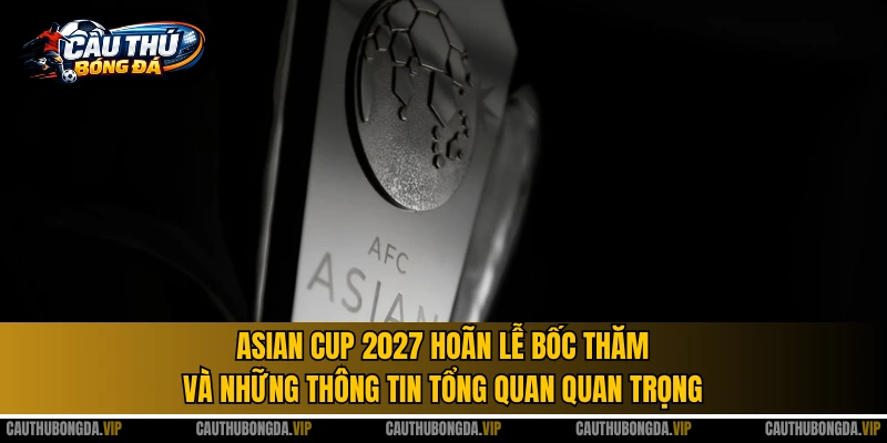 Asian Cup 2027 hoãn lễ bốc thăm và những thông tin tổng quan quan trọng