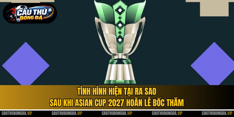 Tình hình hiện tại ra sao sau khi Asian Cup 2027 hoãn lễ bốc thăm