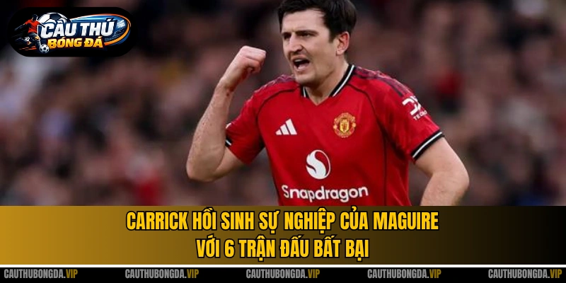 Carrick hồi sinh sự nghiệp của Maguire với 6 trận đấu bất bại