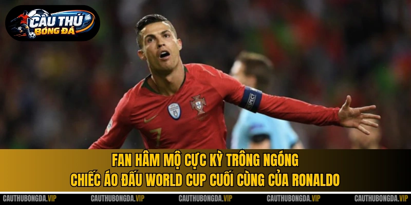 Fan hâm mộ cực kỳ trông ngóng chiếc áo đấu World Cup cuối cùng của Ronaldo