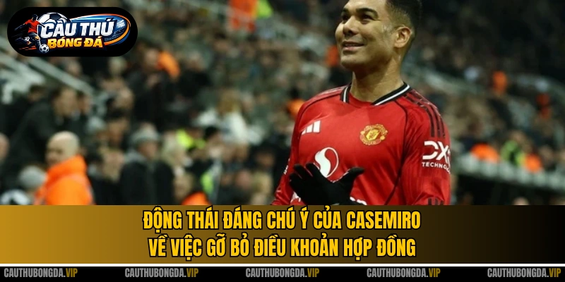 Động thái đáng chú ý của Casemiro về việc gỡ bỏ điều khoản hợp đồng