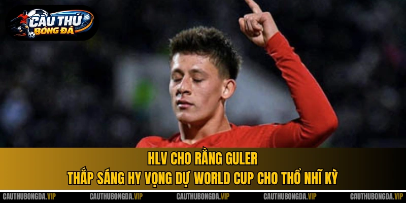 HLV cho rằng Guler thắp sáng hy vọng dự World Cup cho Thổ Nhĩ Kỳ