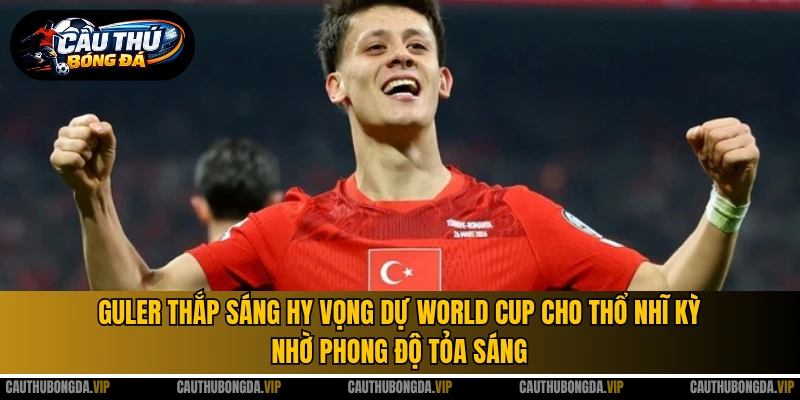 Guler thắp sáng hy vọng dự World Cup cho Thổ Nhĩ Kỳ nhờ phong độ tỏa sáng