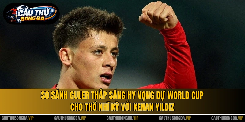 So sánh Guler thắp sáng hy vọng dự World Cup cho Thổ Nhĩ Kỳ với Kenan Yildiz 