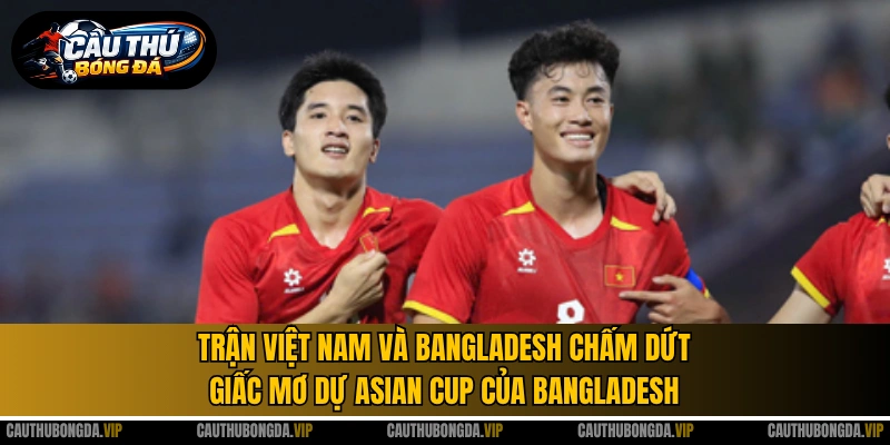 Trận Việt Nam và Bangladesh chấm dứt giấc mơ dự Asian Cup của Bangladesh